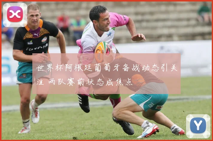 世界杯阿根廷葡萄牙备战动态引关注 两队赛前状态成焦点