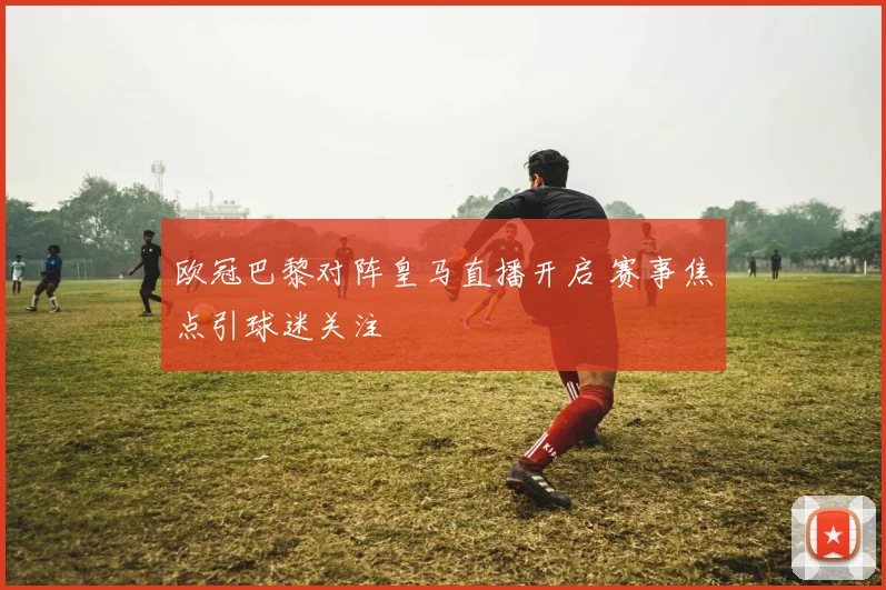 欧冠巴黎对阵皇马直播开启 赛事焦点引球迷关注