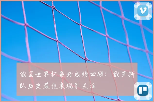 俄国世界杯最好成绩回顾：俄罗斯队历史最佳表现引关注