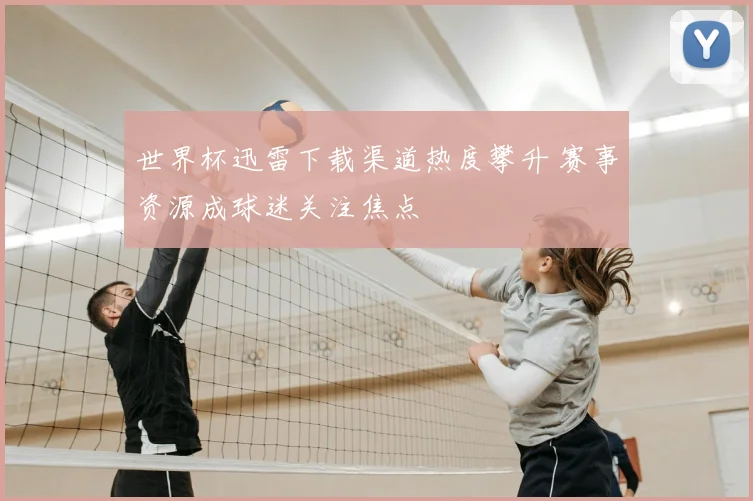 世界杯迅雷下载渠道热度攀升 赛事资源成球迷关注焦点
