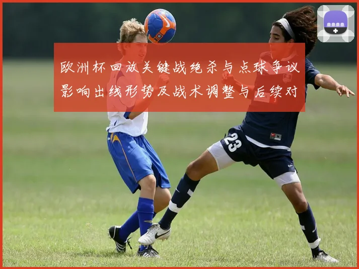 欧洲杯回放关键战绝杀与点球争议影响出线形势及战术调整与后续对阵