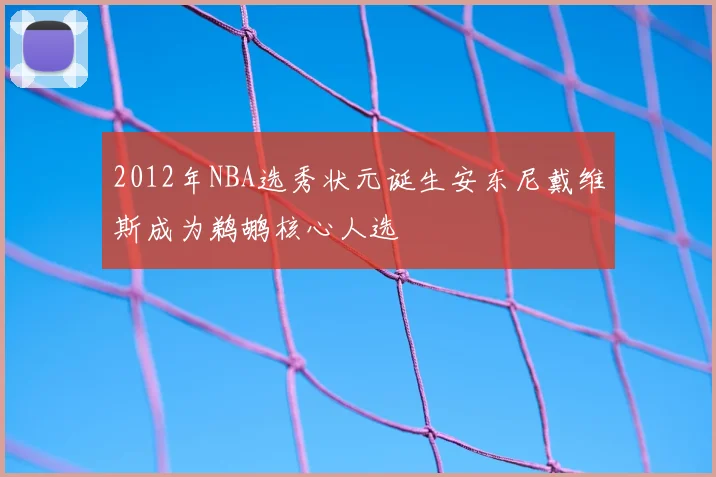 2012年NBA选秀状元诞生安东尼戴维斯成为鹈鹕核心人选