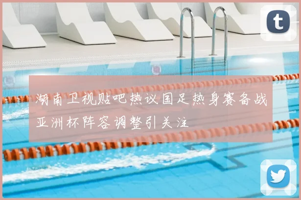 湖南卫视贴吧热议国足热身赛备战亚洲杯阵容调整引关注