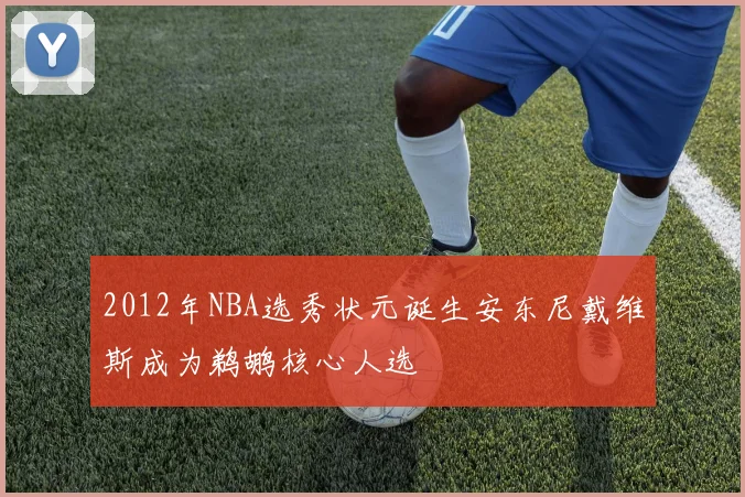 2012年NBA选秀状元诞生安东尼戴维斯成为鹈鹕核心人选