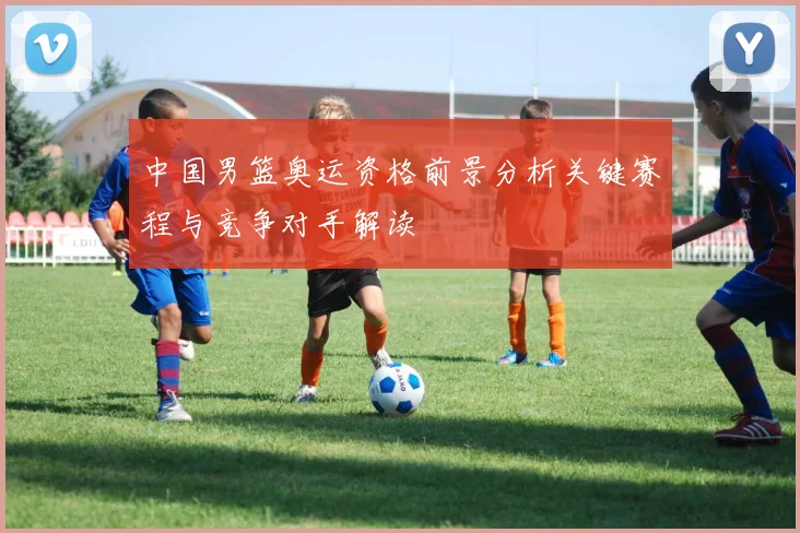 中国男篮奥运资格前景分析关键赛程与竞争对手解读