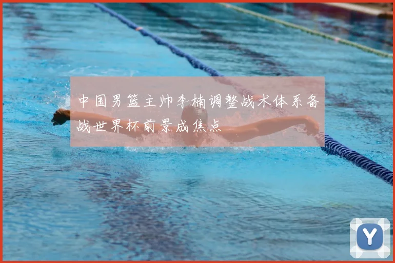 中国男篮主帅李楠调整战术体系备战世界杯前景成焦点