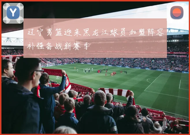 辽宁男篮迎来黑龙江球员加盟阵容补强备战新赛季