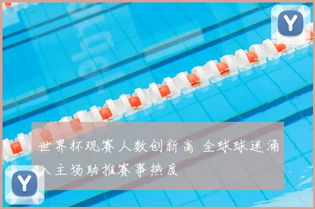 世界杯观赛人数创新高 全球球迷涌入主场助推赛事热度
