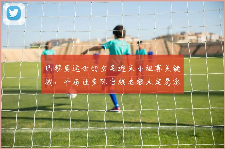 巴黎奥运会的女足迎来小组赛关键战，平局让多队出线名额未定悬念继续