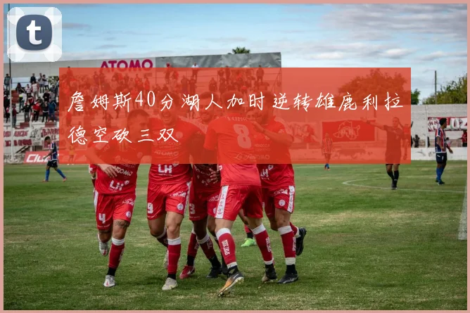 詹姆斯40分湖人加时逆转雄鹿利拉德空砍三双