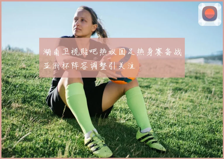 湖南卫视贴吧热议国足热身赛备战亚洲杯阵容调整引关注