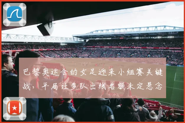 巴黎奥运会的女足迎来小组赛关键战，平局让多队出线名额未定悬念继续