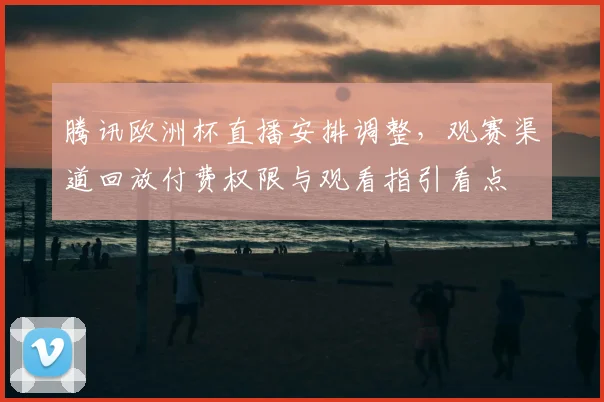 腾讯欧洲杯直播安排调整，观赛渠道回放付费权限与观看指引看点