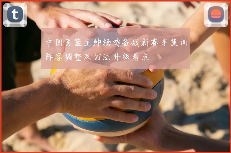 中国男篮主帅杨鸣备战新赛季集训阵容调整及打法升级看点