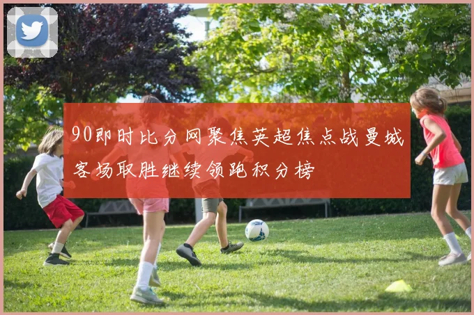 90即时比分网聚焦英超焦点战曼城客场取胜继续领跑积分榜
