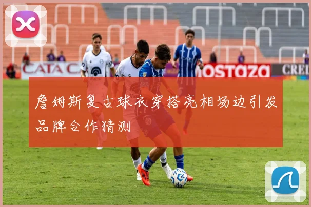 詹姆斯复古球衣穿搭亮相场边引发品牌合作猜测