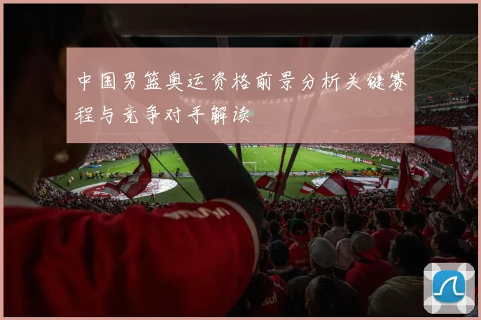 中国男篮奥运资格前景分析关键赛程与竞争对手解读