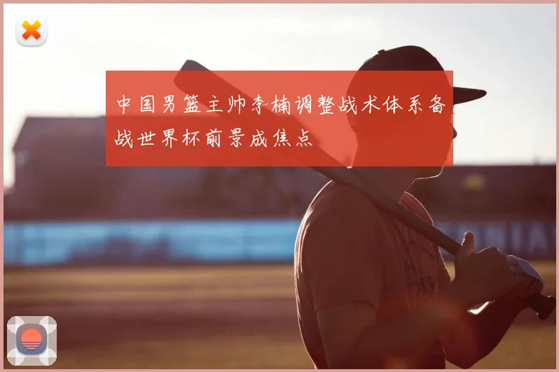 中国男篮主帅李楠调整战术体系备战世界杯前景成焦点