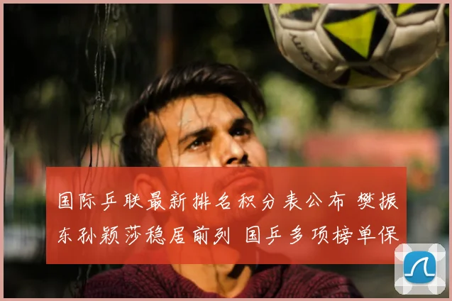 国际乒联最新排名积分表公布 樊振东孙颖莎稳居前列 国乒多项榜单保持领先