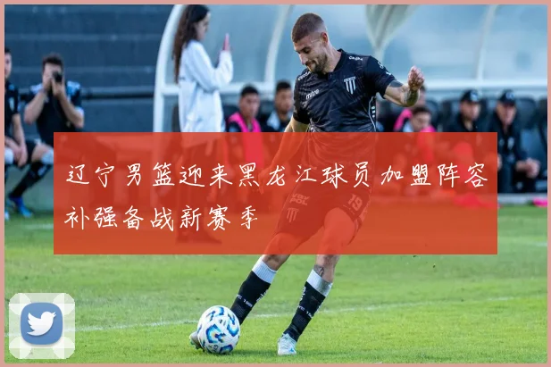 辽宁男篮迎来黑龙江球员加盟阵容补强备战新赛季