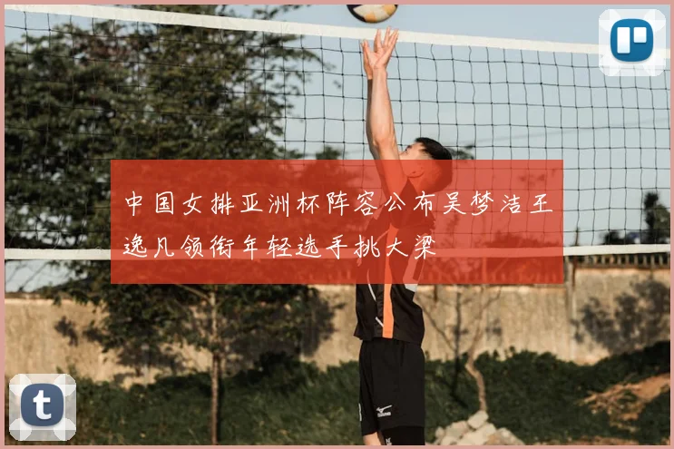 中国女排亚洲杯阵容公布吴梦洁王逸凡领衔年轻选手挑大梁