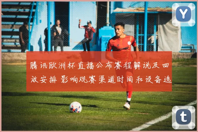 腾讯欧洲杯直播公布赛程解说及回放安排 影响观赛渠道时间和设备选择
