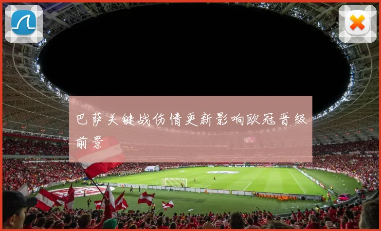 巴萨关键战伤情更新影响欧冠晋级前景