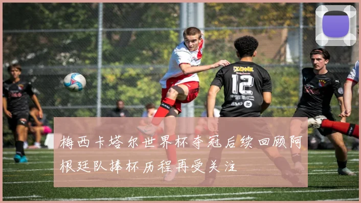 梅西卡塔尔世界杯夺冠后续回顾阿根廷队捧杯历程再受关注