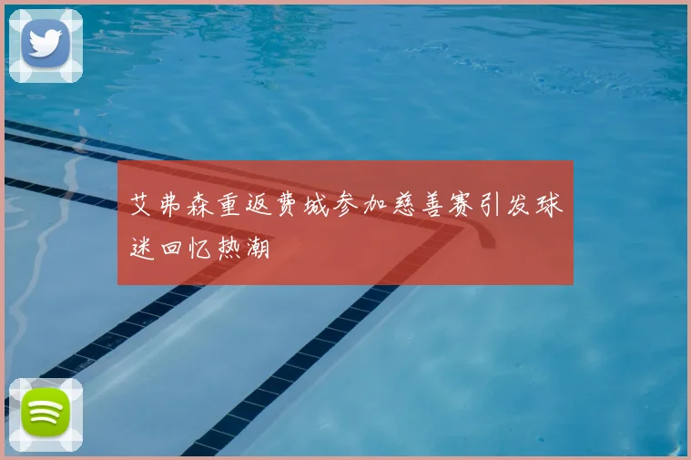 艾弗森重返费城参加慈善赛引发球迷回忆热潮
