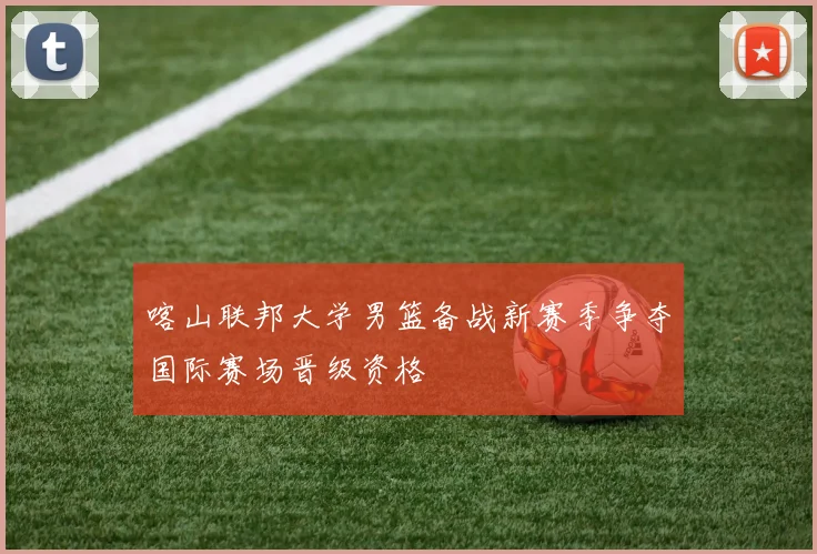 喀山联邦大学男篮备战新赛季争夺国际赛场晋级资格