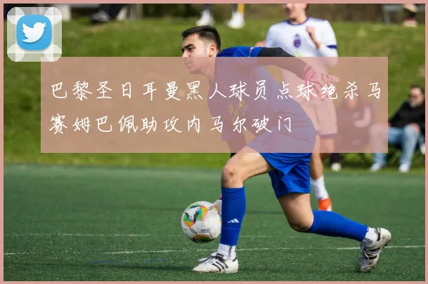 巴黎圣日耳曼黑人球员点球绝杀马赛姆巴佩助攻内马尔破门