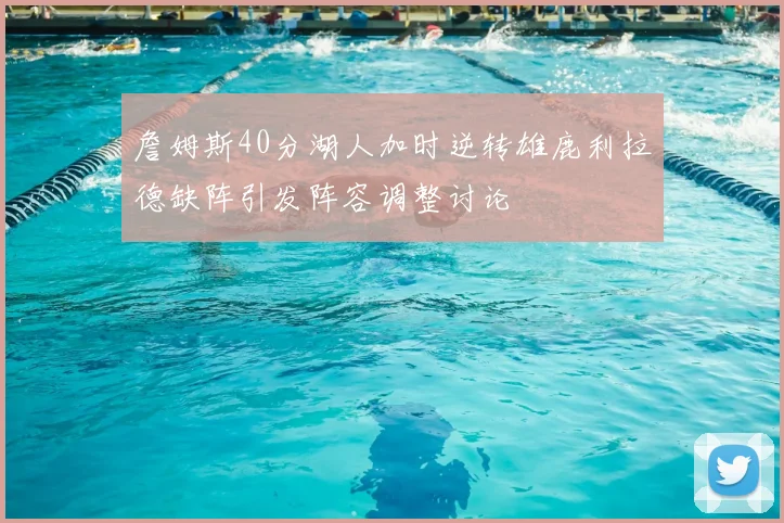 詹姆斯40分湖人加时逆转雄鹿利拉德缺阵引发阵容调整讨论