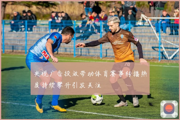 央视广告投放带动体育赛事转播热度持续攀升引发关注