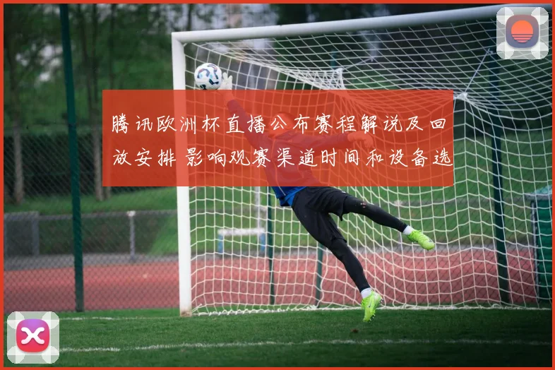 腾讯欧洲杯直播公布赛程解说及回放安排 影响观赛渠道时间和设备选择