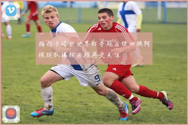 梅西卡塔尔世界杯夺冠后续回顾阿根廷队捧杯历程再受关注