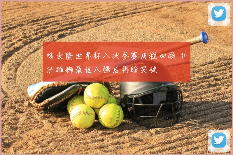 喀麦隆世界杯八次参赛历程回顾 非洲雄狮最佳八强后再盼突破