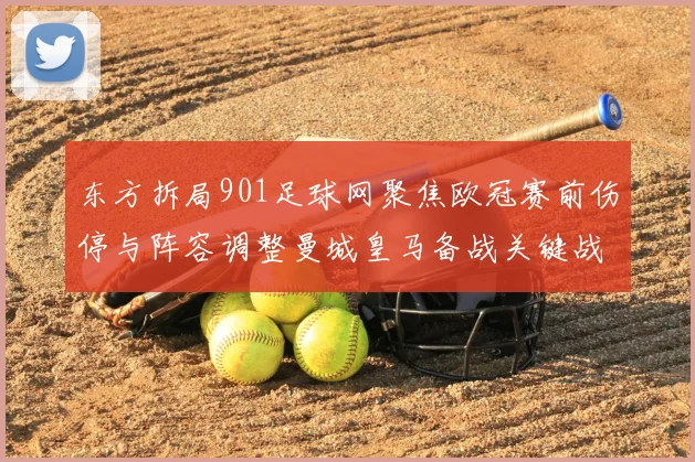 东方拆局901足球网聚焦欧冠赛前伤停与阵容调整曼城皇马备战关键战役