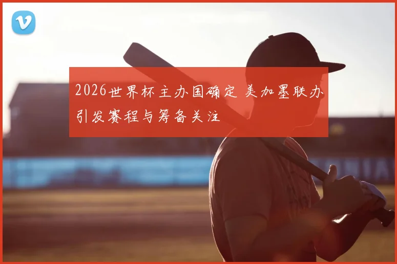 2026世界杯主办国确定 美加墨联办引发赛程与筹备关注