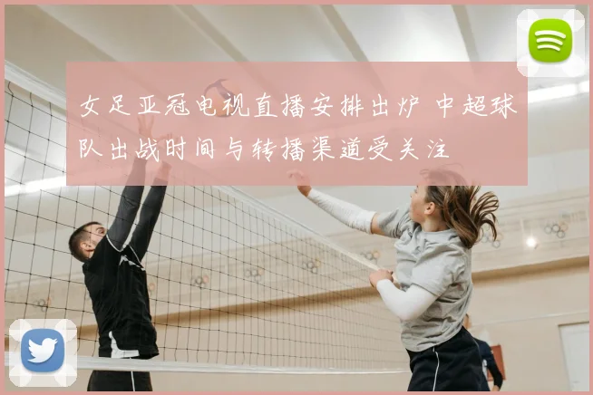 女足亚冠电视直播安排出炉 中超球队出战时间与转播渠道受关注