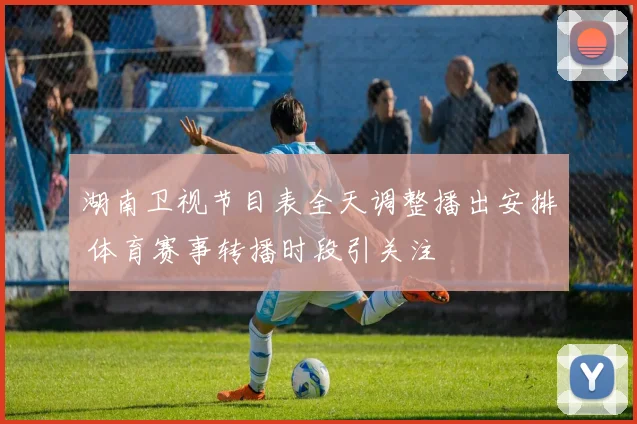 湖南卫视节目表全天调整播出安排 体育赛事转播时段引关注