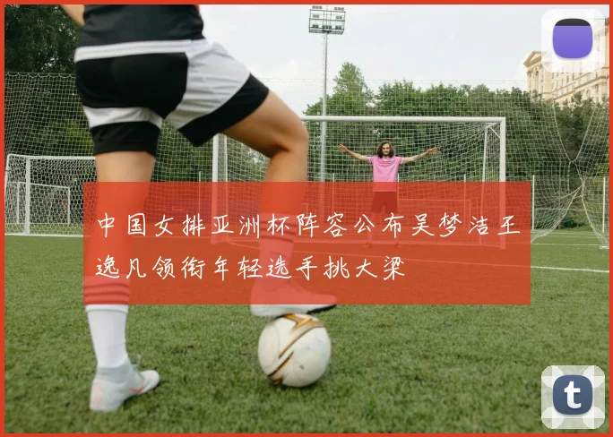 中国女排亚洲杯阵容公布吴梦洁王逸凡领衔年轻选手挑大梁