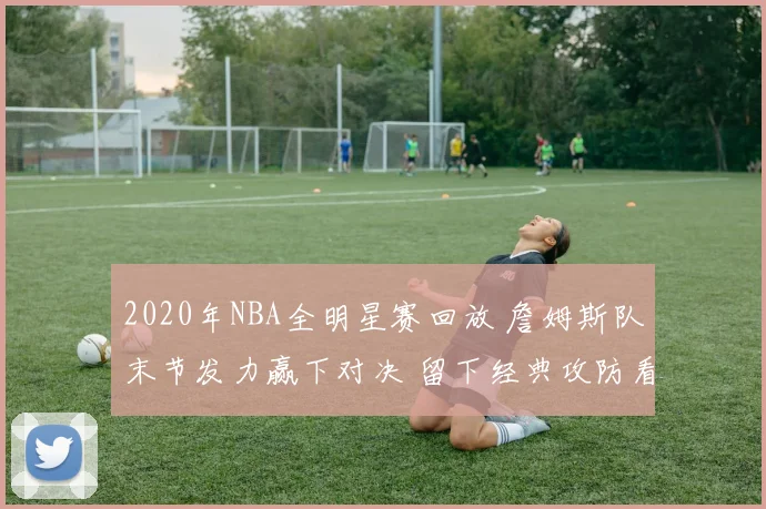 2020年NBA全明星赛回放 詹姆斯队末节发力赢下对决 留下经典攻防看点