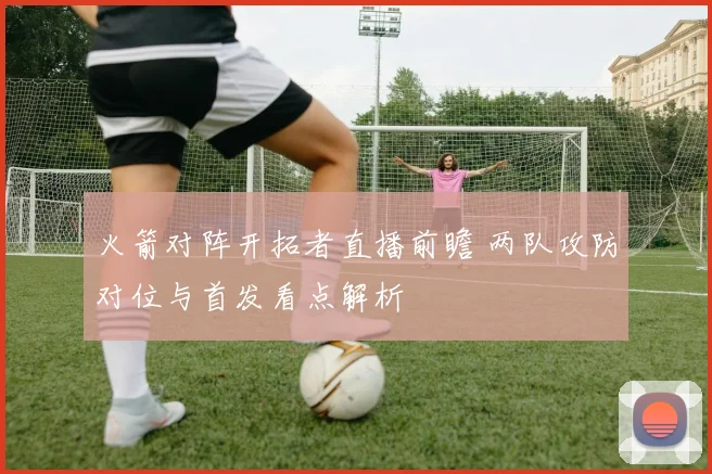 火箭对阵开拓者直播前瞻 两队攻防对位与首发看点解析