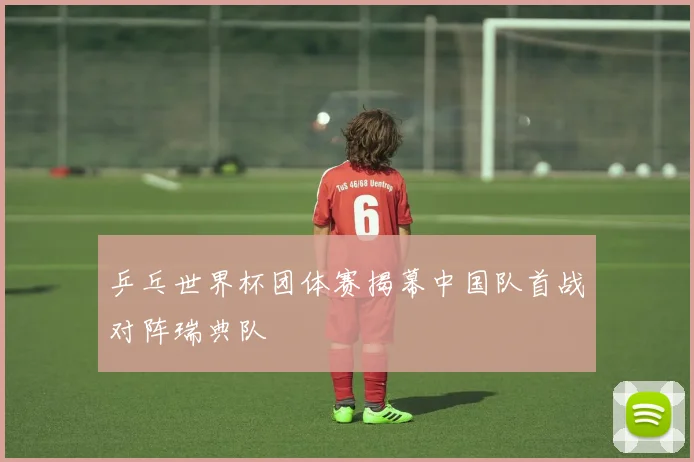 乒乓世界杯团体赛揭幕中国队首战对阵瑞典队