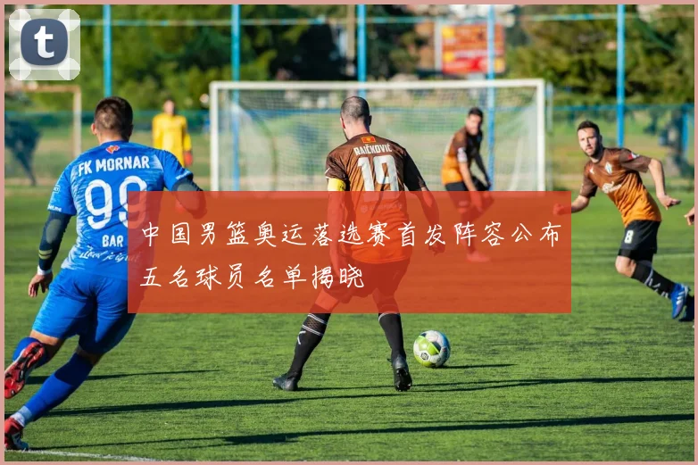 中国男篮奥运落选赛首发阵容公布五名球员名单揭晓