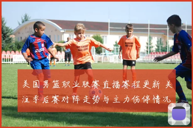 美国男篮职业联赛直播赛程更新 关注季后赛对阵走势与主力伤停情况