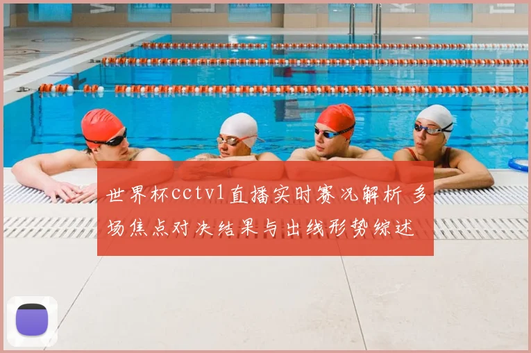 世界杯cctv1直播实时赛况解析 多场焦点对决结果与出线形势综述